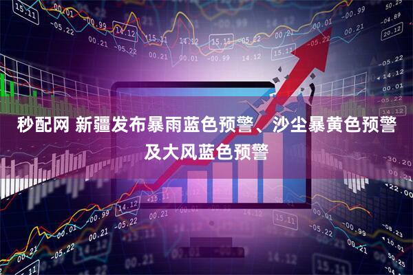 秒配网 新疆发布暴雨蓝色预警、沙尘暴黄色预警及大风蓝色预警