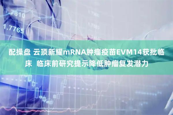 配操盘 云顶新耀mRNA肿瘤疫苗EVM14获批临床  临床前研究提示降低肿瘤复发潜力