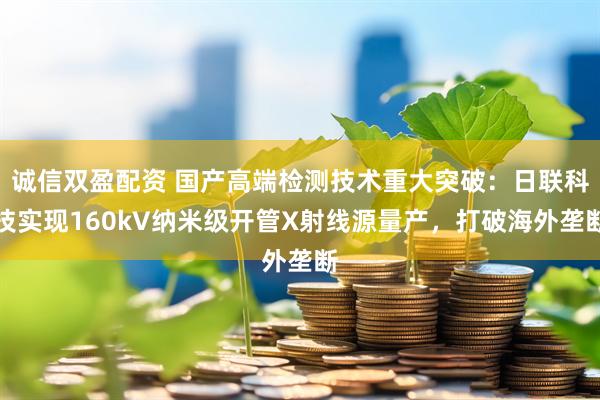 诚信双盈配资 国产高端检测技术重大突破：日联科技实现160kV纳米级开管X射线源量产，打破海外垄断
